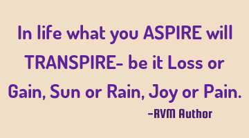 In life what you ASPIRE will TRANSPIRE- be it Loss or Gain, Sun or Rain, Joy or Pain.