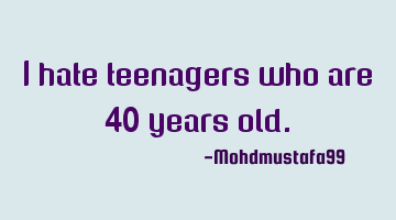 I hate teenagers who are 40 years old.