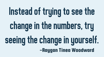 Instead of trying to see the change in the numbers, try seeing the change in yourself.