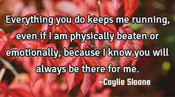 Everything you do keeps me running, even if I am physically beaten or emotionally, because I know
