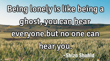 Being lonely is like being a ghost, you can hear everyone but no one can hear you.