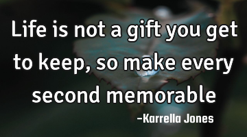 Life is not a gift you get to keep, so make every second memorable