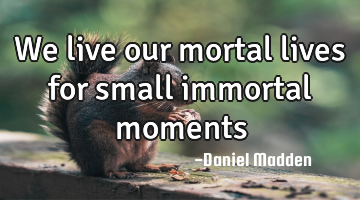 We live our mortal lives for small immortal moments