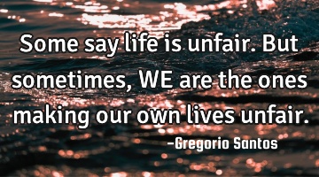 Some say life is unfair. But sometimes, WE are the ones making our own lives unfair.