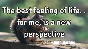 The best feeling of life.. for me, is a new perspective