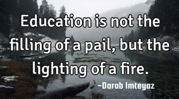 Education is not the filling of a pail, but the lighting of a fire.