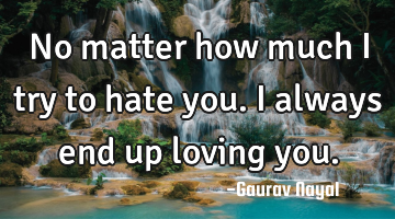 No matter how much I try to hate you. I always end up loving you.