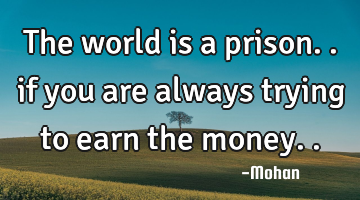 the world is a prison.. if you are always trying to earn the money..