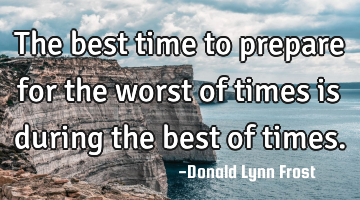 the best time to prepare for the worst of times is during the best of times.